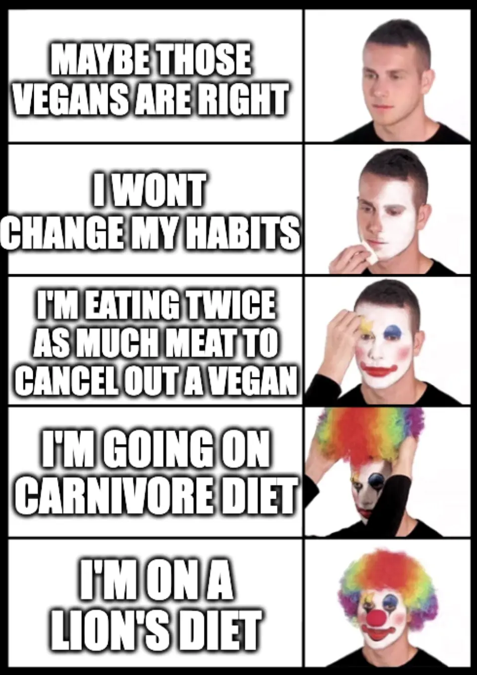 Man progressively putting on more clown makeup 1. normal guy "Maybe those vegans are right" 2. "I wont change my habits' 3. "I'm eating twice as much meat to cancel out a vegan" 4. "I'm going on a carnivore diet" 5. Full blown clown make up " I'm on a lion's diet"