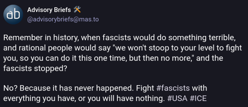 Remember in history, when fascists would do something terrible, and rational people would say "we won't stoop to your level to fight you, so you can do it this one time, but then no more," and the fascists stopped?  No? Because it has never happened. Fight #fascists with everything you have, or you will have nothing. #USA #ICE