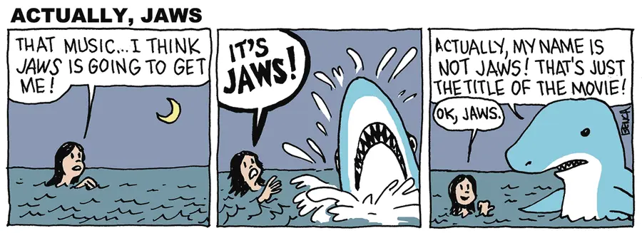 Woman swimming in the ocean: THAT MUSIC...I THINK JAWS IS GOING TO GET ME! A shark bursts out of the water next to her, and she says: IT'S JAWS! The shark says: ACTUALLY, MY NAME IS NOT JAWS! THAT'S JUST THE TITLE OF THE MOVIE! The lady points derisively at the shark and says: OK, JAWS. 