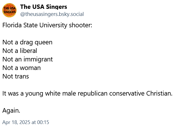 Bluesky Post by The USA Singers. Florida State University shooter was Not a drag queen, Not a liberal, Not an immigrant, Not a woman, Not trans. It was a young white male republican conservative Christian. Again.