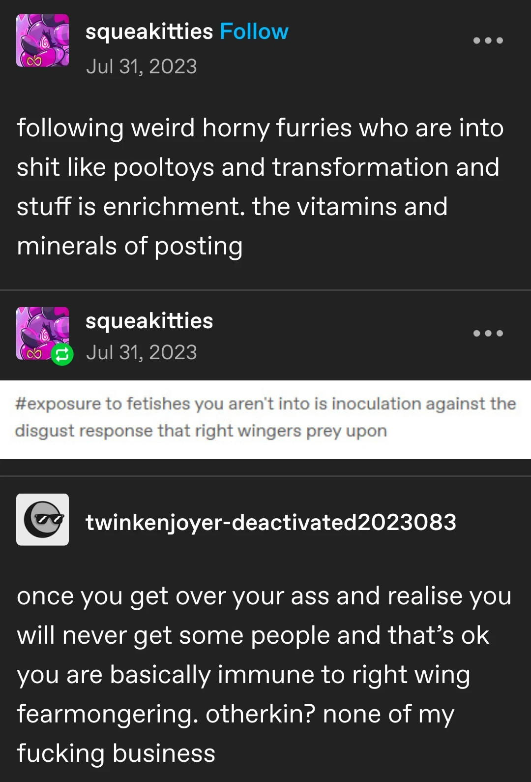 squeakitties posted:   following weird horny furries who are into shit like pooltoys and transformation and stuff is enrichment. the vitamins and minerals of posting  squeakitties replied:   [image of tumblr tags reading "exposure to fetishes you aren't into is inoculation against the disgust response that right wingers prey upon"]  twinkenjoyer-deactivated replies:   once you get over your ass and realise you will never get some people and that’s ok you are basically immune to right wing fearmongering. otherkin? none of my fucking business