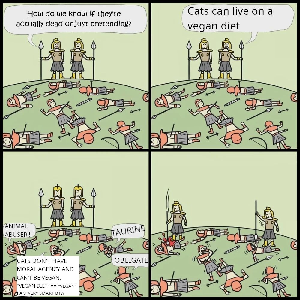 The "Pretending to be dead" meme template. A 4 panel comic of two yellow soldiers standing across a field of fallen orange soldiers.  Panel 1. Left yellow soldier says to the right yellow soldier "How do you know if they're actually dead or just pretending?"  Panel 2. Right yellow soldier says to the fallen orange soldiers "Cats can live on a vegan diet"  Panel 3. Fallen orange soldiers, no longer pretending to be dead, shaking in laughter. Clockwise from top-left they exclaim:  "ANIMAL ABUSER!!!"  "TAURINE"  "OBLIGATE"  "CATS DON'T HAVE MORAL AGENCY AND CAN'T BE VEGAN. VEGAN DIET == VEGAN. I AM VERY SMART BTW"  Panel 4. The yellow soldiers stab the orange soldiers to death.