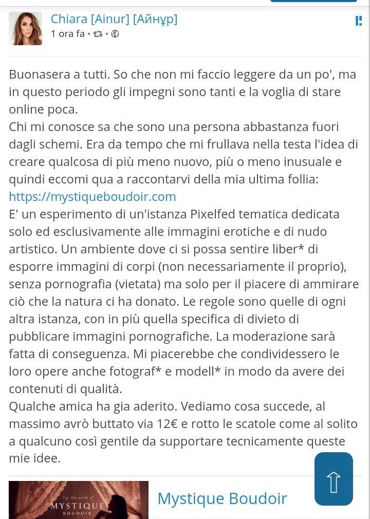 Buonasera a tutti. So che non mi faccio leggere da un po', ma in questo periodo gli impegni sono tanti e la voglia di stare online poca.
Chi mi conosce sa che sono una persona abbastanza fuori dagli schemi. Era da tempo che mi frullava nella testa l'idea di creare qualcosa di più meno nuovo, più o meno inusuale e quindi eccomi qua a raccontarvi della mia ultima follia: https://mystiqueboudoir.com
E' un esperimento di un'istanza Pixelfed tematica dedicata solo ed esclusivamente alle immagini erotiche e di nudo artistico. Un ambiente dove ci si possa sentire liber* di esporre immagini di corpi (non necessariamente il proprio), senza pornografia (vietata) ma solo per il piacere di ammirare ciò che la natura ci ha donato. Le regole sono quelle di ogni altra istanza, con in più quella specifica di divieto di pubblicare immagini pornografiche. La moderazione sarà fatta di conseguenza. Mi piacerebbe che condividessero le loro opere anche fotograf* e modell* in modo da avere dei contenuti di qualità.
Qualche amica ha gia aderito. Vediamo cosa succede, al massimo avrò buttato via 12€ e rotto le scatole come al solito a qualcuno così gentile da supportare tecnicamente queste mie idee.